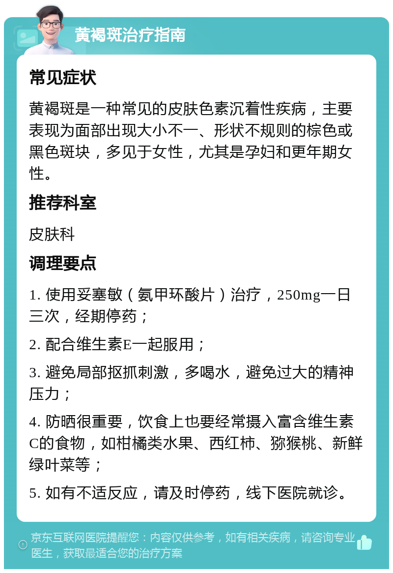 黄褐斑治疗指南 常见症状 黄褐斑是一种常见的皮肤色素沉着性疾病，主要表现为面部出现大小不一、形状不规则的棕色或黑色斑块，多见于女性，尤其是孕妇和更年期女性。 推荐科室 皮肤科 调理要点 1. 使用妥塞敏（氨甲环酸片）治疗，250mg一日三次，经期停药； 2. 配合维生素E一起服用； 3. 避免局部抠抓刺激，多喝水，避免过大的精神压力； 4. 防晒很重要，饮食上也要经常摄入富含维生素C的食物，如柑橘类水果、西红柿、猕猴桃、新鲜绿叶菜等； 5. 如有不适反应，请及时停药，线下医院就诊。