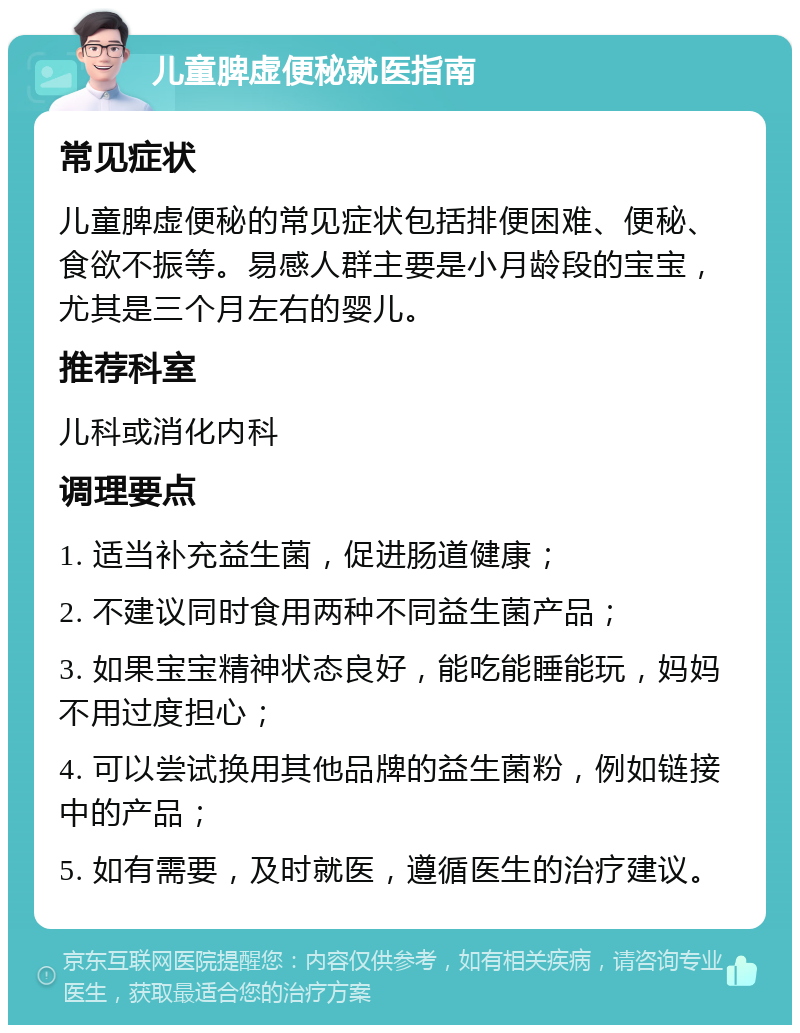 儿童脾虚便秘就医指南 常见症状 儿童脾虚便秘的常见症状包括排便困难、便秘、食欲不振等。易感人群主要是小月龄段的宝宝，尤其是三个月左右的婴儿。 推荐科室 儿科或消化内科 调理要点 1. 适当补充益生菌，促进肠道健康； 2. 不建议同时食用两种不同益生菌产品； 3. 如果宝宝精神状态良好，能吃能睡能玩，妈妈不用过度担心； 4. 可以尝试换用其他品牌的益生菌粉，例如链接中的产品； 5. 如有需要，及时就医，遵循医生的治疗建议。