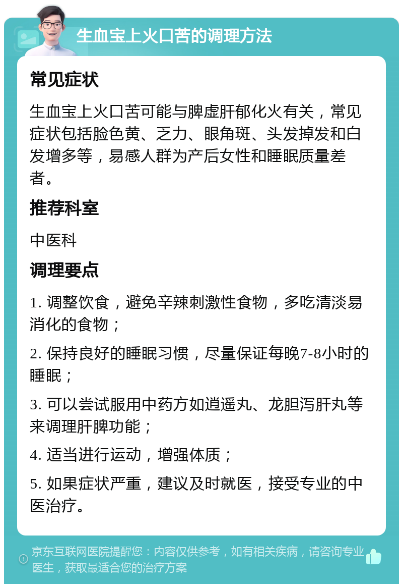 生血宝上火口苦的调理方法 常见症状 生血宝上火口苦可能与脾虚肝郁化火有关，常见症状包括脸色黄、乏力、眼角斑、头发掉发和白发增多等，易感人群为产后女性和睡眠质量差者。 推荐科室 中医科 调理要点 1. 调整饮食，避免辛辣刺激性食物，多吃清淡易消化的食物； 2. 保持良好的睡眠习惯，尽量保证每晚7-8小时的睡眠； 3. 可以尝试服用中药方如逍遥丸、龙胆泻肝丸等来调理肝脾功能； 4. 适当进行运动，增强体质； 5. 如果症状严重，建议及时就医，接受专业的中医治疗。