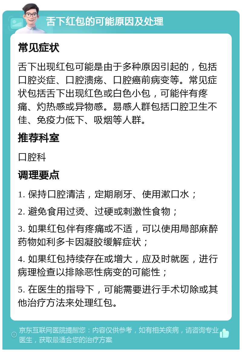 舌下红包的可能原因及处理 常见症状 舌下出现红包可能是由于多种原因引起的，包括口腔炎症、口腔溃疡、口腔癌前病变等。常见症状包括舌下出现红色或白色小包，可能伴有疼痛、灼热感或异物感。易感人群包括口腔卫生不佳、免疫力低下、吸烟等人群。 推荐科室 口腔科 调理要点 1. 保持口腔清洁，定期刷牙、使用漱口水； 2. 避免食用过烫、过硬或刺激性食物； 3. 如果红包伴有疼痛或不适，可以使用局部麻醉药物如利多卡因凝胶缓解症状； 4. 如果红包持续存在或增大，应及时就医，进行病理检查以排除恶性病变的可能性； 5. 在医生的指导下，可能需要进行手术切除或其他治疗方法来处理红包。