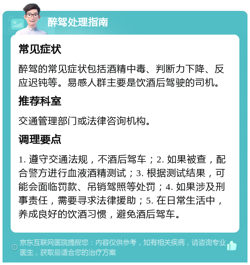 醉驾处理指南 常见症状 醉驾的常见症状包括酒精中毒、判断力下降、反应迟钝等。易感人群主要是饮酒后驾驶的司机。 推荐科室 交通管理部门或法律咨询机构。 调理要点 1. 遵守交通法规，不酒后驾车；2. 如果被查，配合警方进行血液酒精测试；3. 根据测试结果，可能会面临罚款、吊销驾照等处罚；4. 如果涉及刑事责任，需要寻求法律援助；5. 在日常生活中，养成良好的饮酒习惯，避免酒后驾车。