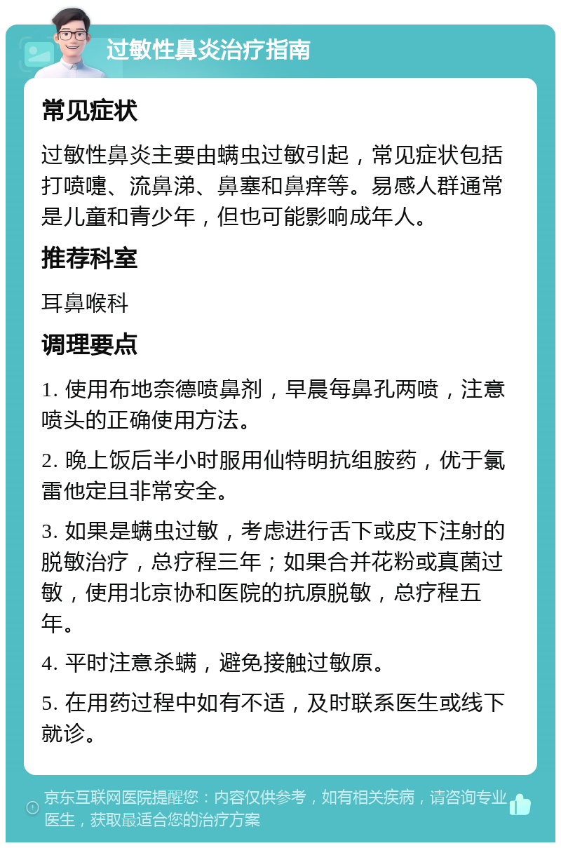 过敏性鼻炎治疗指南 常见症状 过敏性鼻炎主要由螨虫过敏引起，常见症状包括打喷嚏、流鼻涕、鼻塞和鼻痒等。易感人群通常是儿童和青少年，但也可能影响成年人。 推荐科室 耳鼻喉科 调理要点 1. 使用布地奈德喷鼻剂，早晨每鼻孔两喷，注意喷头的正确使用方法。 2. 晚上饭后半小时服用仙特明抗组胺药，优于氯雷他定且非常安全。 3. 如果是螨虫过敏，考虑进行舌下或皮下注射的脱敏治疗，总疗程三年；如果合并花粉或真菌过敏，使用北京协和医院的抗原脱敏，总疗程五年。 4. 平时注意杀螨，避免接触过敏原。 5. 在用药过程中如有不适，及时联系医生或线下就诊。