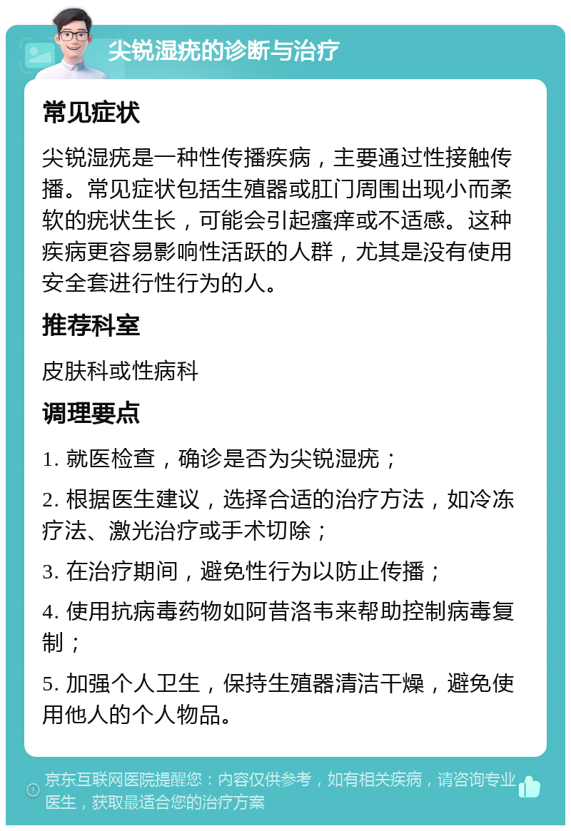 尖锐湿疣的诊断与治疗 常见症状 尖锐湿疣是一种性传播疾病，主要通过性接触传播。常见症状包括生殖器或肛门周围出现小而柔软的疣状生长，可能会引起瘙痒或不适感。这种疾病更容易影响性活跃的人群，尤其是没有使用安全套进行性行为的人。 推荐科室 皮肤科或性病科 调理要点 1. 就医检查，确诊是否为尖锐湿疣； 2. 根据医生建议，选择合适的治疗方法，如冷冻疗法、激光治疗或手术切除； 3. 在治疗期间，避免性行为以防止传播； 4. 使用抗病毒药物如阿昔洛韦来帮助控制病毒复制； 5. 加强个人卫生，保持生殖器清洁干燥，避免使用他人的个人物品。