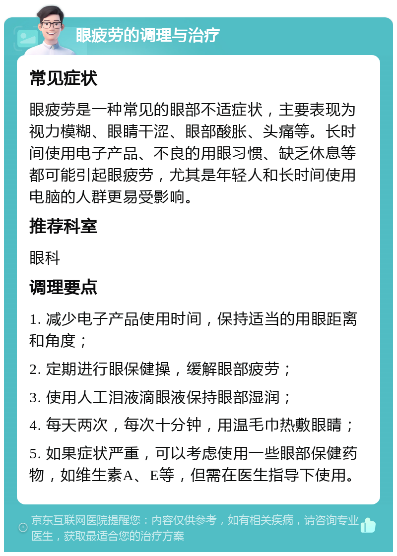 眼疲劳的调理与治疗 常见症状 眼疲劳是一种常见的眼部不适症状，主要表现为视力模糊、眼睛干涩、眼部酸胀、头痛等。长时间使用电子产品、不良的用眼习惯、缺乏休息等都可能引起眼疲劳，尤其是年轻人和长时间使用电脑的人群更易受影响。 推荐科室 眼科 调理要点 1. 减少电子产品使用时间，保持适当的用眼距离和角度； 2. 定期进行眼保健操，缓解眼部疲劳； 3. 使用人工泪液滴眼液保持眼部湿润； 4. 每天两次，每次十分钟，用温毛巾热敷眼睛； 5. 如果症状严重，可以考虑使用一些眼部保健药物，如维生素A、E等，但需在医生指导下使用。