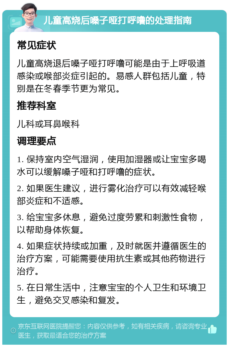 儿童高烧后嗓子哑打呼噜的处理指南 常见症状 儿童高烧退后嗓子哑打呼噜可能是由于上呼吸道感染或喉部炎症引起的。易感人群包括儿童，特别是在冬春季节更为常见。 推荐科室 儿科或耳鼻喉科 调理要点 1. 保持室内空气湿润，使用加湿器或让宝宝多喝水可以缓解嗓子哑和打呼噜的症状。 2. 如果医生建议，进行雾化治疗可以有效减轻喉部炎症和不适感。 3. 给宝宝多休息，避免过度劳累和刺激性食物，以帮助身体恢复。 4. 如果症状持续或加重，及时就医并遵循医生的治疗方案，可能需要使用抗生素或其他药物进行治疗。 5. 在日常生活中，注意宝宝的个人卫生和环境卫生，避免交叉感染和复发。