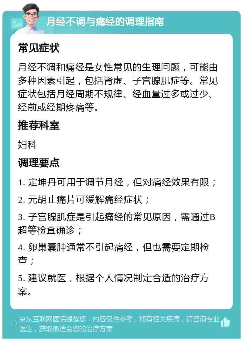 月经不调与痛经的调理指南 常见症状 月经不调和痛经是女性常见的生理问题，可能由多种因素引起，包括肾虚、子宫腺肌症等。常见症状包括月经周期不规律、经血量过多或过少、经前或经期疼痛等。 推荐科室 妇科 调理要点 1. 定坤丹可用于调节月经，但对痛经效果有限； 2. 元胡止痛片可缓解痛经症状； 3. 子宫腺肌症是引起痛经的常见原因，需通过B超等检查确诊； 4. 卵巢囊肿通常不引起痛经，但也需要定期检查； 5. 建议就医，根据个人情况制定合适的治疗方案。