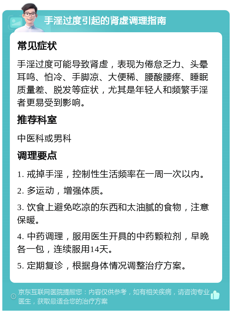 手淫过度引起的肾虚调理指南 常见症状 手淫过度可能导致肾虚，表现为倦怠乏力、头晕耳鸣、怕冷、手脚凉、大便稀、腰酸腰疼、睡眠质量差、脱发等症状，尤其是年轻人和频繁手淫者更易受到影响。 推荐科室 中医科或男科 调理要点 1. 戒掉手淫，控制性生活频率在一周一次以内。 2. 多运动，增强体质。 3. 饮食上避免吃凉的东西和太油腻的食物，注意保暖。 4. 中药调理，服用医生开具的中药颗粒剂，早晚各一包，连续服用14天。 5. 定期复诊，根据身体情况调整治疗方案。