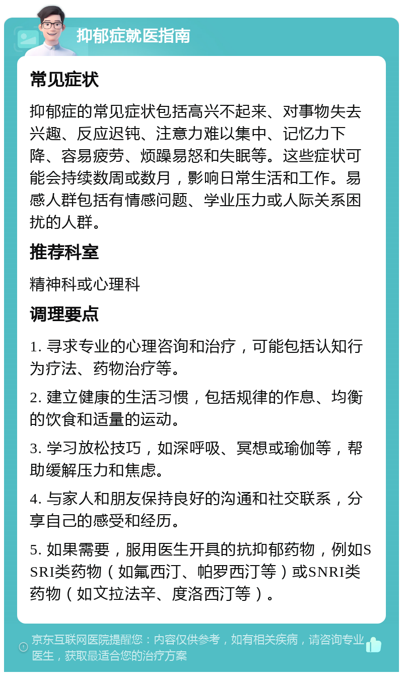 抑郁症就医指南 常见症状 抑郁症的常见症状包括高兴不起来、对事物失去兴趣、反应迟钝、注意力难以集中、记忆力下降、容易疲劳、烦躁易怒和失眠等。这些症状可能会持续数周或数月，影响日常生活和工作。易感人群包括有情感问题、学业压力或人际关系困扰的人群。 推荐科室 精神科或心理科 调理要点 1. 寻求专业的心理咨询和治疗，可能包括认知行为疗法、药物治疗等。 2. 建立健康的生活习惯，包括规律的作息、均衡的饮食和适量的运动。 3. 学习放松技巧，如深呼吸、冥想或瑜伽等，帮助缓解压力和焦虑。 4. 与家人和朋友保持良好的沟通和社交联系，分享自己的感受和经历。 5. 如果需要，服用医生开具的抗抑郁药物，例如SSRI类药物（如氟西汀、帕罗西汀等）或SNRI类药物（如文拉法辛、度洛西汀等）。