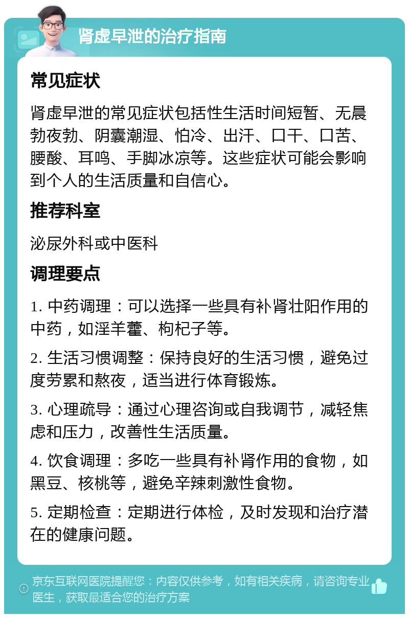 肾虚早泄的治疗指南 常见症状 肾虚早泄的常见症状包括性生活时间短暂、无晨勃夜勃、阴囊潮湿、怕冷、出汗、口干、口苦、腰酸、耳鸣、手脚冰凉等。这些症状可能会影响到个人的生活质量和自信心。 推荐科室 泌尿外科或中医科 调理要点 1. 中药调理：可以选择一些具有补肾壮阳作用的中药，如淫羊藿、枸杞子等。 2. 生活习惯调整：保持良好的生活习惯，避免过度劳累和熬夜，适当进行体育锻炼。 3. 心理疏导：通过心理咨询或自我调节，减轻焦虑和压力，改善性生活质量。 4. 饮食调理：多吃一些具有补肾作用的食物，如黑豆、核桃等，避免辛辣刺激性食物。 5. 定期检查：定期进行体检，及时发现和治疗潜在的健康问题。