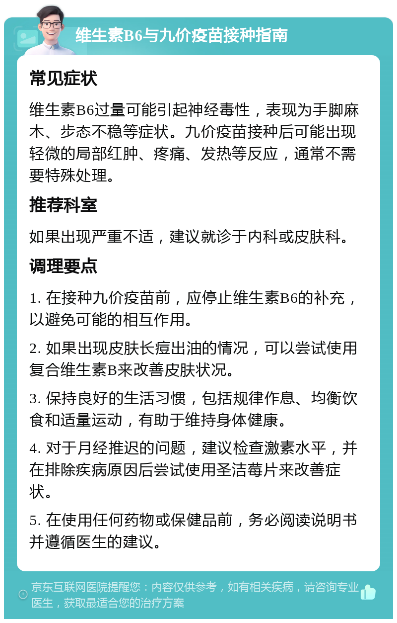 维生素B6与九价疫苗接种指南 常见症状 维生素B6过量可能引起神经毒性，表现为手脚麻木、步态不稳等症状。九价疫苗接种后可能出现轻微的局部红肿、疼痛、发热等反应，通常不需要特殊处理。 推荐科室 如果出现严重不适，建议就诊于内科或皮肤科。 调理要点 1. 在接种九价疫苗前，应停止维生素B6的补充，以避免可能的相互作用。 2. 如果出现皮肤长痘出油的情况，可以尝试使用复合维生素B来改善皮肤状况。 3. 保持良好的生活习惯，包括规律作息、均衡饮食和适量运动，有助于维持身体健康。 4. 对于月经推迟的问题，建议检查激素水平，并在排除疾病原因后尝试使用圣洁莓片来改善症状。 5. 在使用任何药物或保健品前，务必阅读说明书并遵循医生的建议。