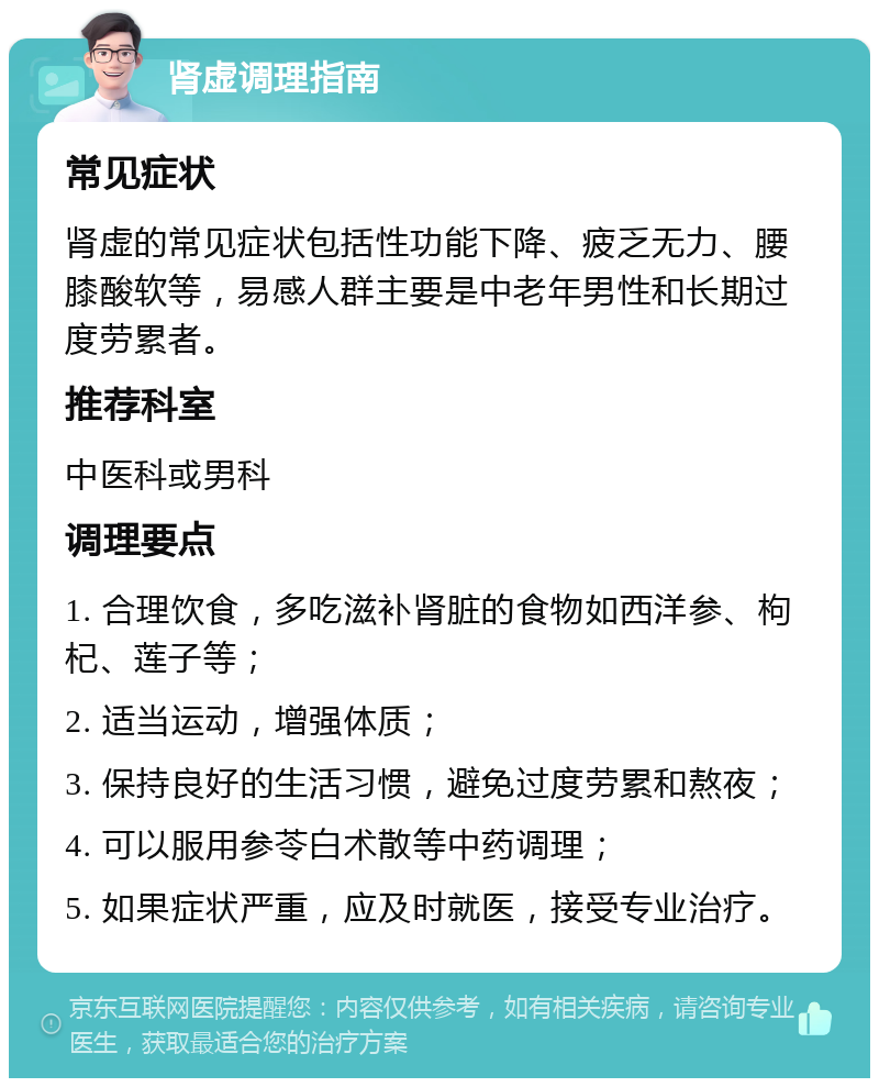 肾虚调理指南 常见症状 肾虚的常见症状包括性功能下降、疲乏无力、腰膝酸软等，易感人群主要是中老年男性和长期过度劳累者。 推荐科室 中医科或男科 调理要点 1. 合理饮食，多吃滋补肾脏的食物如西洋参、枸杞、莲子等； 2. 适当运动，增强体质； 3. 保持良好的生活习惯，避免过度劳累和熬夜； 4. 可以服用参苓白术散等中药调理； 5. 如果症状严重，应及时就医，接受专业治疗。