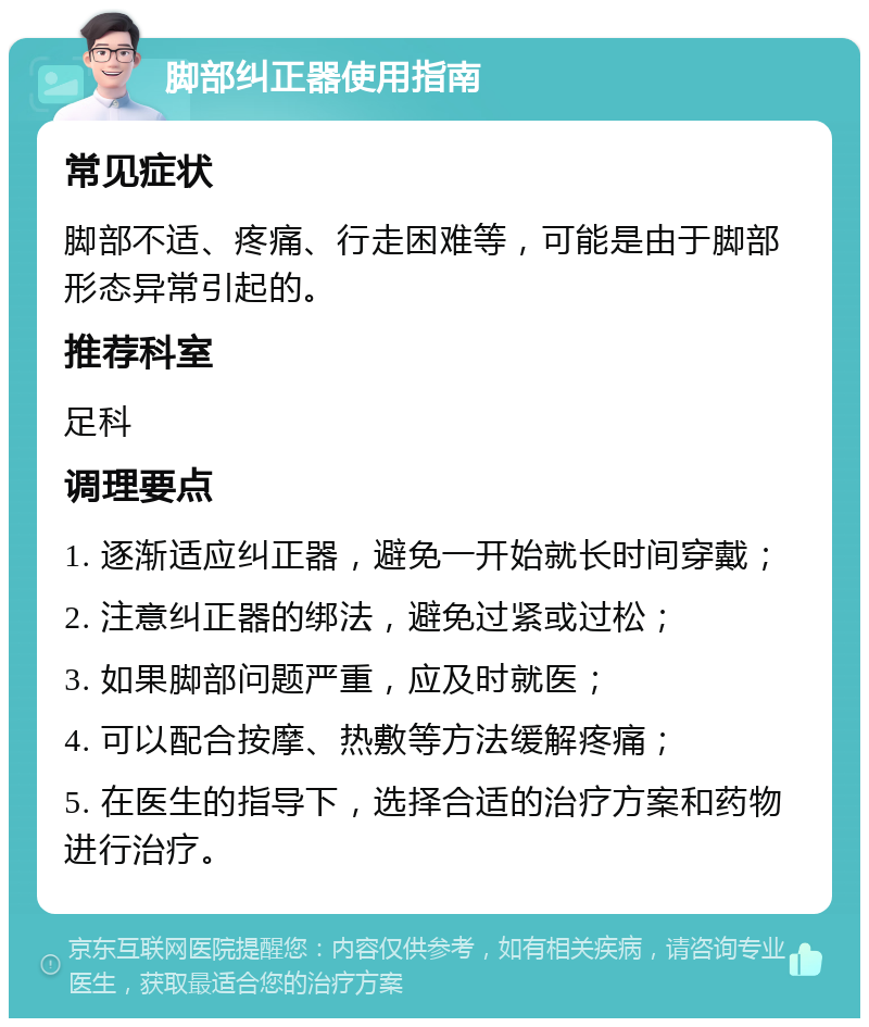 脚部纠正器使用指南 常见症状 脚部不适、疼痛、行走困难等，可能是由于脚部形态异常引起的。 推荐科室 足科 调理要点 1. 逐渐适应纠正器，避免一开始就长时间穿戴； 2. 注意纠正器的绑法，避免过紧或过松； 3. 如果脚部问题严重，应及时就医； 4. 可以配合按摩、热敷等方法缓解疼痛； 5. 在医生的指导下，选择合适的治疗方案和药物进行治疗。