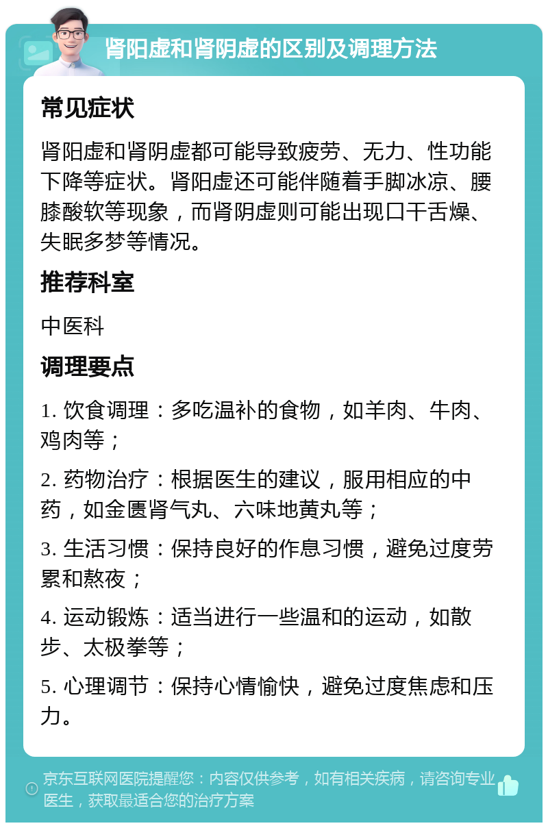 肾阳虚和肾阴虚的区别及调理方法 常见症状 肾阳虚和肾阴虚都可能导致疲劳、无力、性功能下降等症状。肾阳虚还可能伴随着手脚冰凉、腰膝酸软等现象，而肾阴虚则可能出现口干舌燥、失眠多梦等情况。 推荐科室 中医科 调理要点 1. 饮食调理：多吃温补的食物，如羊肉、牛肉、鸡肉等； 2. 药物治疗：根据医生的建议，服用相应的中药，如金匮肾气丸、六味地黄丸等； 3. 生活习惯：保持良好的作息习惯，避免过度劳累和熬夜； 4. 运动锻炼：适当进行一些温和的运动，如散步、太极拳等； 5. 心理调节：保持心情愉快，避免过度焦虑和压力。