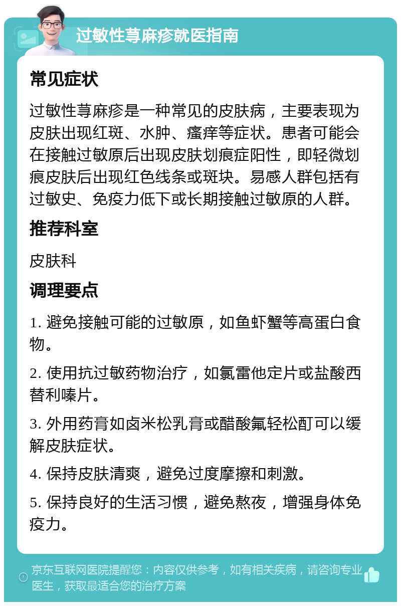 过敏性荨麻疹就医指南 常见症状 过敏性荨麻疹是一种常见的皮肤病，主要表现为皮肤出现红斑、水肿、瘙痒等症状。患者可能会在接触过敏原后出现皮肤划痕症阳性，即轻微划痕皮肤后出现红色线条或斑块。易感人群包括有过敏史、免疫力低下或长期接触过敏原的人群。 推荐科室 皮肤科 调理要点 1. 避免接触可能的过敏原，如鱼虾蟹等高蛋白食物。 2. 使用抗过敏药物治疗，如氯雷他定片或盐酸西替利嗪片。 3. 外用药膏如卤米松乳膏或醋酸氟轻松酊可以缓解皮肤症状。 4. 保持皮肤清爽，避免过度摩擦和刺激。 5. 保持良好的生活习惯，避免熬夜，增强身体免疫力。