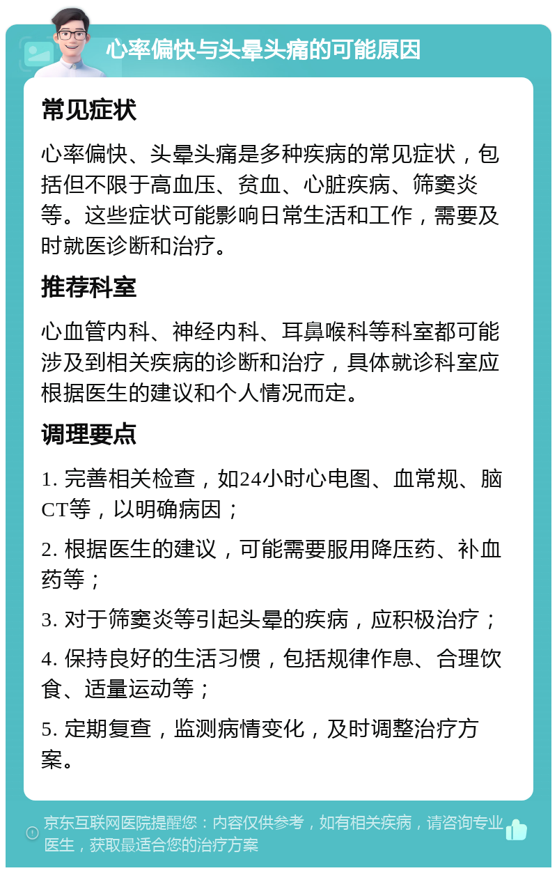 心率偏快与头晕头痛的可能原因 常见症状 心率偏快、头晕头痛是多种疾病的常见症状，包括但不限于高血压、贫血、心脏疾病、筛窦炎等。这些症状可能影响日常生活和工作，需要及时就医诊断和治疗。 推荐科室 心血管内科、神经内科、耳鼻喉科等科室都可能涉及到相关疾病的诊断和治疗，具体就诊科室应根据医生的建议和个人情况而定。 调理要点 1. 完善相关检查，如24小时心电图、血常规、脑CT等，以明确病因； 2. 根据医生的建议，可能需要服用降压药、补血药等； 3. 对于筛窦炎等引起头晕的疾病，应积极治疗； 4. 保持良好的生活习惯，包括规律作息、合理饮食、适量运动等； 5. 定期复查，监测病情变化，及时调整治疗方案。