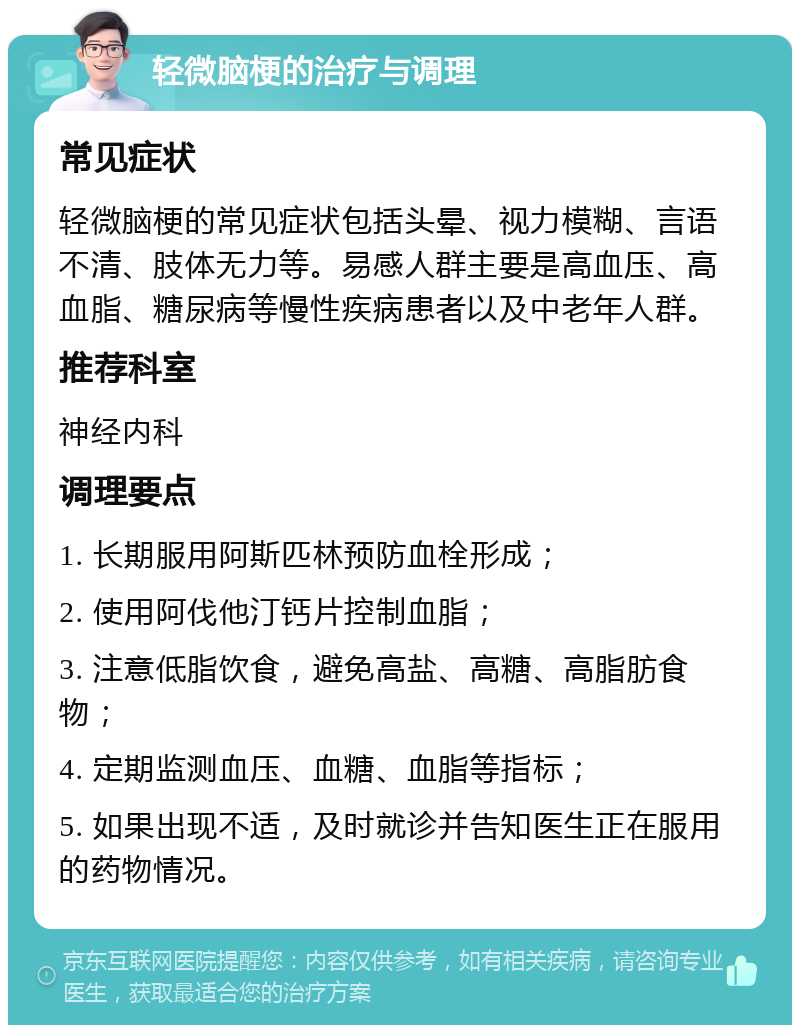 轻微脑梗的治疗与调理 常见症状 轻微脑梗的常见症状包括头晕、视力模糊、言语不清、肢体无力等。易感人群主要是高血压、高血脂、糖尿病等慢性疾病患者以及中老年人群。 推荐科室 神经内科 调理要点 1. 长期服用阿斯匹林预防血栓形成； 2. 使用阿伐他汀钙片控制血脂； 3. 注意低脂饮食，避免高盐、高糖、高脂肪食物； 4. 定期监测血压、血糖、血脂等指标； 5. 如果出现不适，及时就诊并告知医生正在服用的药物情况。