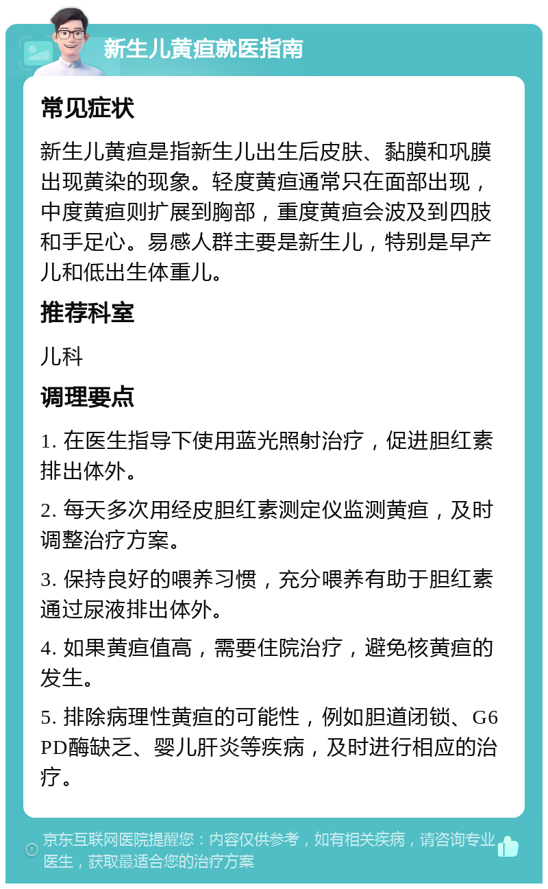 新生儿黄疸就医指南 常见症状 新生儿黄疸是指新生儿出生后皮肤、黏膜和巩膜出现黄染的现象。轻度黄疸通常只在面部出现，中度黄疸则扩展到胸部，重度黄疸会波及到四肢和手足心。易感人群主要是新生儿，特别是早产儿和低出生体重儿。 推荐科室 儿科 调理要点 1. 在医生指导下使用蓝光照射治疗，促进胆红素排出体外。 2. 每天多次用经皮胆红素测定仪监测黄疸，及时调整治疗方案。 3. 保持良好的喂养习惯，充分喂养有助于胆红素通过尿液排出体外。 4. 如果黄疸值高，需要住院治疗，避免核黄疸的发生。 5. 排除病理性黄疸的可能性，例如胆道闭锁、G6PD酶缺乏、婴儿肝炎等疾病，及时进行相应的治疗。