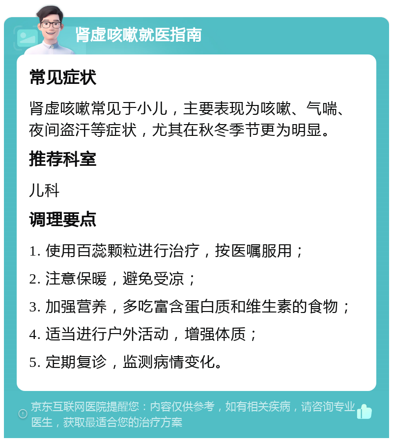 肾虚咳嗽就医指南 常见症状 肾虚咳嗽常见于小儿，主要表现为咳嗽、气喘、夜间盗汗等症状，尤其在秋冬季节更为明显。 推荐科室 儿科 调理要点 1. 使用百蕊颗粒进行治疗，按医嘱服用； 2. 注意保暖，避免受凉； 3. 加强营养，多吃富含蛋白质和维生素的食物； 4. 适当进行户外活动，增强体质； 5. 定期复诊，监测病情变化。