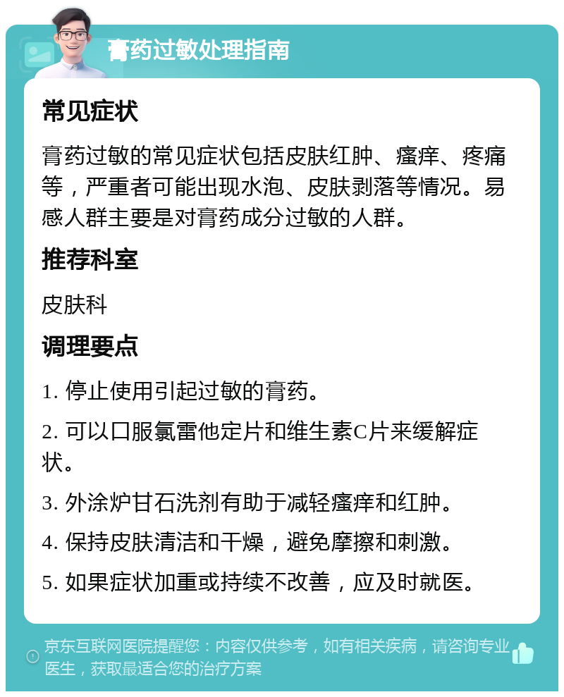 膏药过敏处理指南 常见症状 膏药过敏的常见症状包括皮肤红肿、瘙痒、疼痛等，严重者可能出现水泡、皮肤剥落等情况。易感人群主要是对膏药成分过敏的人群。 推荐科室 皮肤科 调理要点 1. 停止使用引起过敏的膏药。 2. 可以口服氯雷他定片和维生素C片来缓解症状。 3. 外涂炉甘石洗剂有助于减轻瘙痒和红肿。 4. 保持皮肤清洁和干燥，避免摩擦和刺激。 5. 如果症状加重或持续不改善，应及时就医。