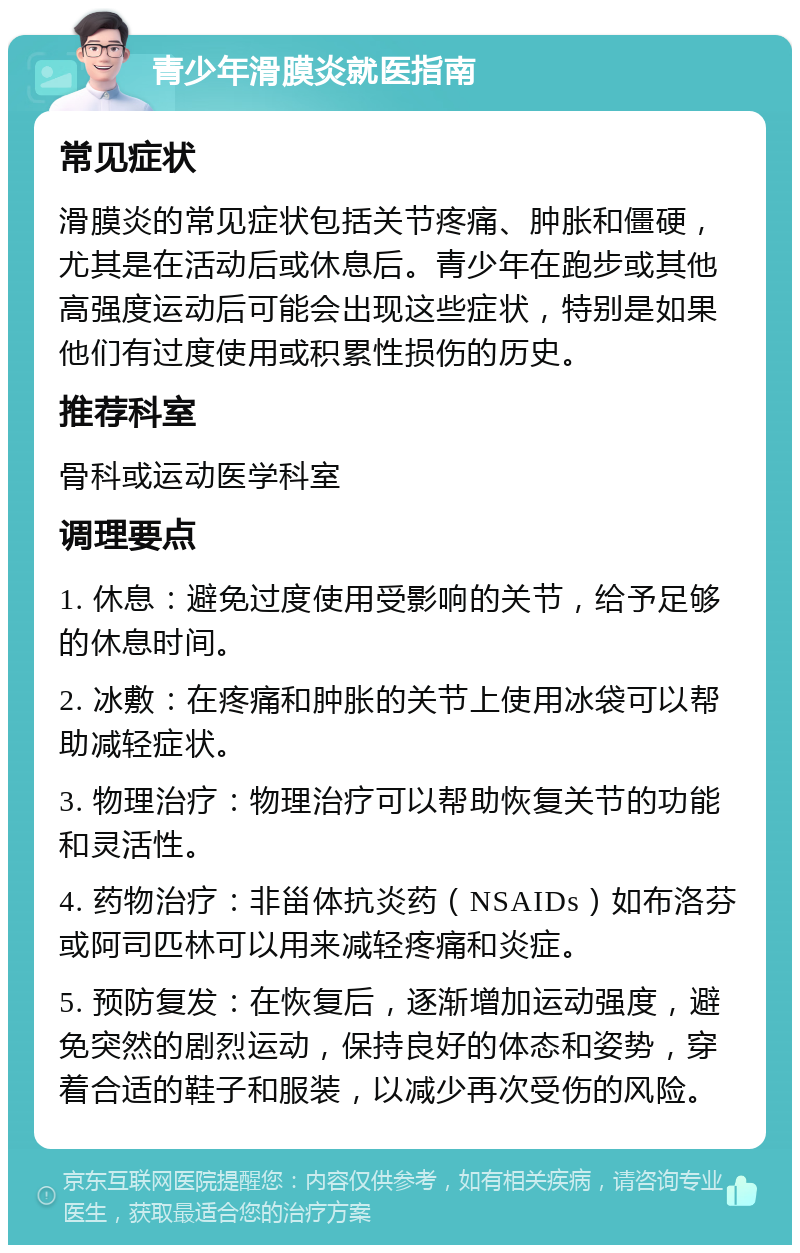 青少年滑膜炎就医指南 常见症状 滑膜炎的常见症状包括关节疼痛、肿胀和僵硬，尤其是在活动后或休息后。青少年在跑步或其他高强度运动后可能会出现这些症状，特别是如果他们有过度使用或积累性损伤的历史。 推荐科室 骨科或运动医学科室 调理要点 1. 休息：避免过度使用受影响的关节，给予足够的休息时间。 2. 冰敷：在疼痛和肿胀的关节上使用冰袋可以帮助减轻症状。 3. 物理治疗：物理治疗可以帮助恢复关节的功能和灵活性。 4. 药物治疗：非甾体抗炎药（NSAIDs）如布洛芬或阿司匹林可以用来减轻疼痛和炎症。 5. 预防复发：在恢复后，逐渐增加运动强度，避免突然的剧烈运动，保持良好的体态和姿势，穿着合适的鞋子和服装，以减少再次受伤的风险。