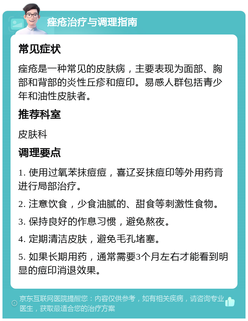 痤疮治疗与调理指南 常见症状 痤疮是一种常见的皮肤病，主要表现为面部、胸部和背部的炎性丘疹和痘印。易感人群包括青少年和油性皮肤者。 推荐科室 皮肤科 调理要点 1. 使用过氧苯抹痘痘，喜辽妥抹痘印等外用药膏进行局部治疗。 2. 注意饮食，少食油腻的、甜食等刺激性食物。 3. 保持良好的作息习惯，避免熬夜。 4. 定期清洁皮肤，避免毛孔堵塞。 5. 如果长期用药，通常需要3个月左右才能看到明显的痘印消退效果。