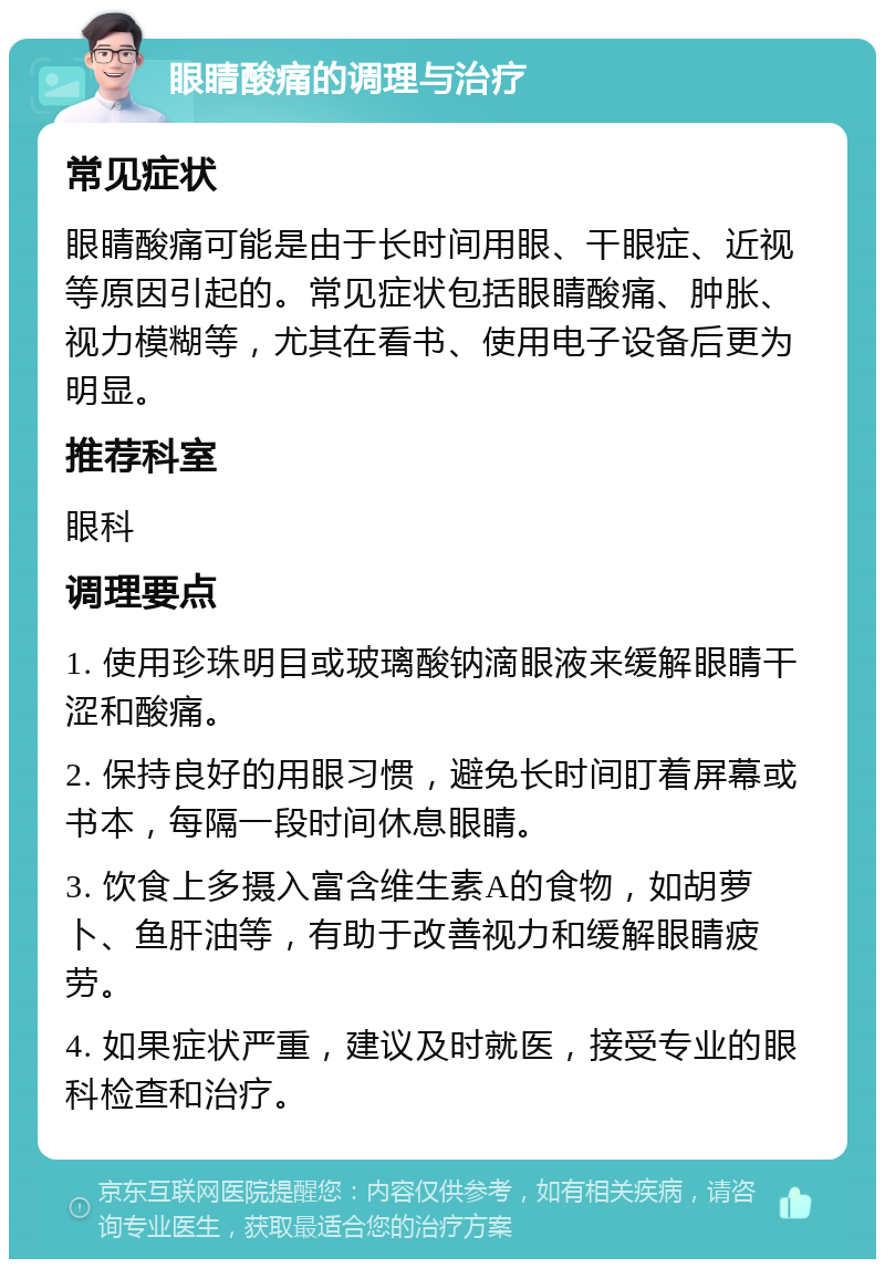 眼睛酸痛的调理与治疗 常见症状 眼睛酸痛可能是由于长时间用眼、干眼症、近视等原因引起的。常见症状包括眼睛酸痛、肿胀、视力模糊等，尤其在看书、使用电子设备后更为明显。 推荐科室 眼科 调理要点 1. 使用珍珠明目或玻璃酸钠滴眼液来缓解眼睛干涩和酸痛。 2. 保持良好的用眼习惯，避免长时间盯着屏幕或书本，每隔一段时间休息眼睛。 3. 饮食上多摄入富含维生素A的食物，如胡萝卜、鱼肝油等，有助于改善视力和缓解眼睛疲劳。 4. 如果症状严重，建议及时就医，接受专业的眼科检查和治疗。