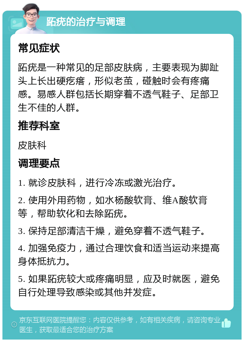 跖疣的治疗与调理 常见症状 跖疣是一种常见的足部皮肤病，主要表现为脚趾头上长出硬疙瘩，形似老茧，碰触时会有疼痛感。易感人群包括长期穿着不透气鞋子、足部卫生不佳的人群。 推荐科室 皮肤科 调理要点 1. 就诊皮肤科，进行冷冻或激光治疗。 2. 使用外用药物，如水杨酸软膏、维A酸软膏等，帮助软化和去除跖疣。 3. 保持足部清洁干燥，避免穿着不透气鞋子。 4. 加强免疫力，通过合理饮食和适当运动来提高身体抵抗力。 5. 如果跖疣较大或疼痛明显，应及时就医，避免自行处理导致感染或其他并发症。