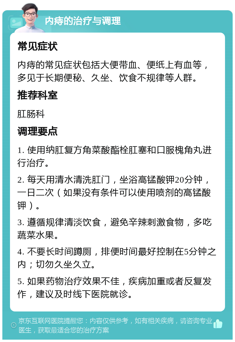 内痔的治疗与调理 常见症状 内痔的常见症状包括大便带血、便纸上有血等，多见于长期便秘、久坐、饮食不规律等人群。 推荐科室 肛肠科 调理要点 1. 使用纳肛复方角菜酸酯栓肛塞和口服槐角丸进行治疗。 2. 每天用清水清洗肛门，坐浴高锰酸钾20分钟，一日二次（如果没有条件可以使用喷剂的高锰酸钾）。 3. 遵循规律清淡饮食，避免辛辣刺激食物，多吃蔬菜水果。 4. 不要长时间蹲厕，排便时间最好控制在5分钟之内；切勿久坐久立。 5. 如果药物治疗效果不佳，疾病加重或者反复发作，建议及时线下医院就诊。