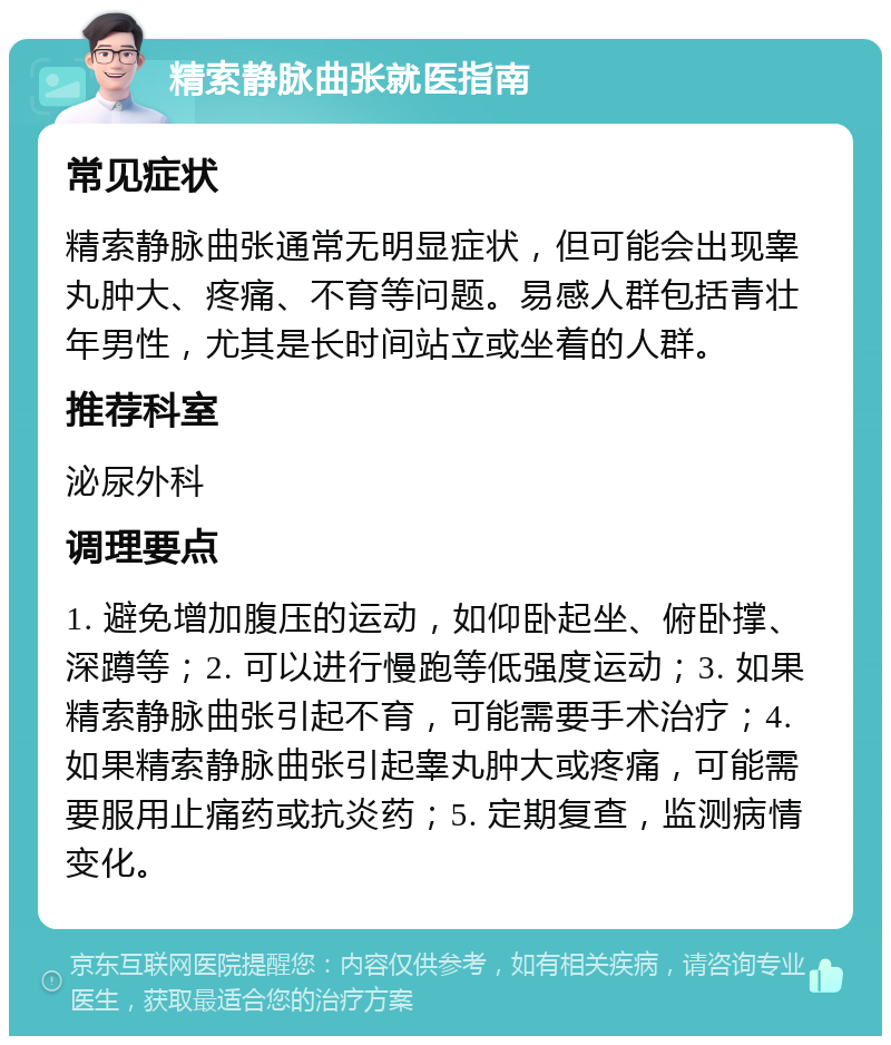 精索静脉曲张就医指南 常见症状 精索静脉曲张通常无明显症状，但可能会出现睾丸肿大、疼痛、不育等问题。易感人群包括青壮年男性，尤其是长时间站立或坐着的人群。 推荐科室 泌尿外科 调理要点 1. 避免增加腹压的运动，如仰卧起坐、俯卧撑、深蹲等；2. 可以进行慢跑等低强度运动；3. 如果精索静脉曲张引起不育，可能需要手术治疗；4. 如果精索静脉曲张引起睾丸肿大或疼痛，可能需要服用止痛药或抗炎药；5. 定期复查，监测病情变化。