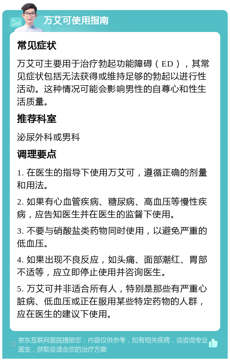 万艾可使用指南 常见症状 万艾可主要用于治疗勃起功能障碍（ED），其常见症状包括无法获得或维持足够的勃起以进行性活动。这种情况可能会影响男性的自尊心和性生活质量。 推荐科室 泌尿外科或男科 调理要点 1. 在医生的指导下使用万艾可，遵循正确的剂量和用法。 2. 如果有心血管疾病、糖尿病、高血压等慢性疾病，应告知医生并在医生的监督下使用。 3. 不要与硝酸盐类药物同时使用，以避免严重的低血压。 4. 如果出现不良反应，如头痛、面部潮红、胃部不适等，应立即停止使用并咨询医生。 5. 万艾可并非适合所有人，特别是那些有严重心脏病、低血压或正在服用某些特定药物的人群，应在医生的建议下使用。