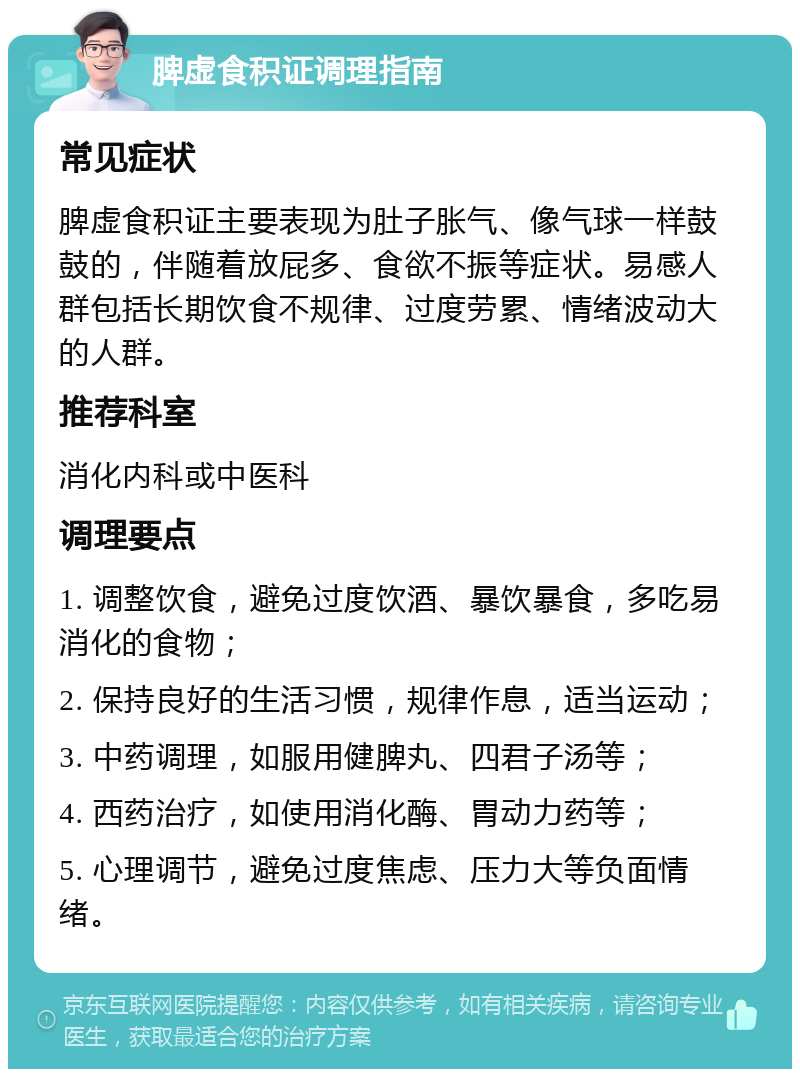 脾虚食积证调理指南 常见症状 脾虚食积证主要表现为肚子胀气、像气球一样鼓鼓的，伴随着放屁多、食欲不振等症状。易感人群包括长期饮食不规律、过度劳累、情绪波动大的人群。 推荐科室 消化内科或中医科 调理要点 1. 调整饮食，避免过度饮酒、暴饮暴食，多吃易消化的食物； 2. 保持良好的生活习惯，规律作息，适当运动； 3. 中药调理，如服用健脾丸、四君子汤等； 4. 西药治疗，如使用消化酶、胃动力药等； 5. 心理调节，避免过度焦虑、压力大等负面情绪。