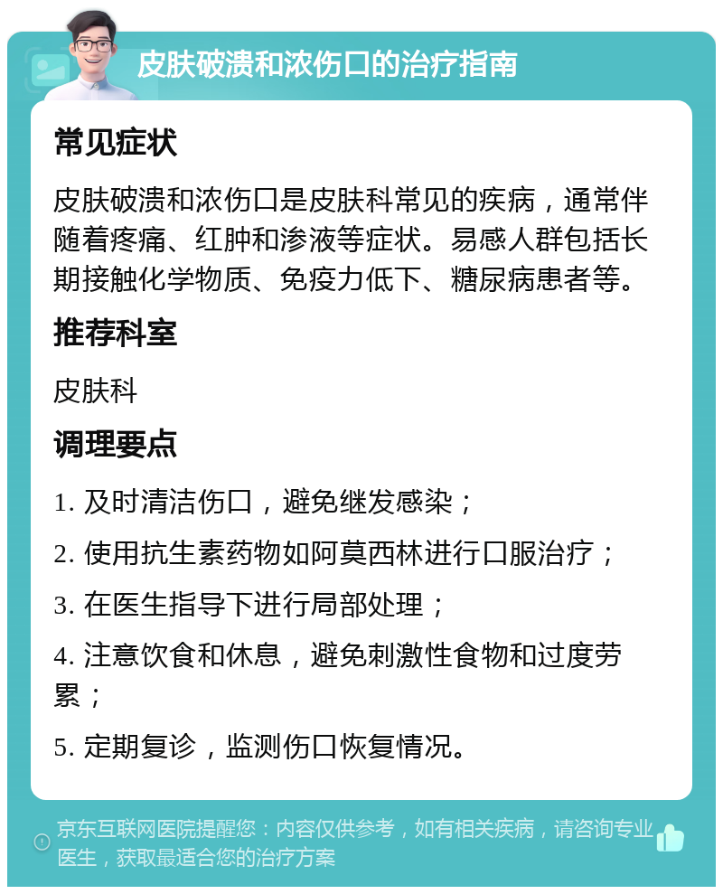 皮肤破溃和浓伤口的治疗指南 常见症状 皮肤破溃和浓伤口是皮肤科常见的疾病，通常伴随着疼痛、红肿和渗液等症状。易感人群包括长期接触化学物质、免疫力低下、糖尿病患者等。 推荐科室 皮肤科 调理要点 1. 及时清洁伤口，避免继发感染； 2. 使用抗生素药物如阿莫西林进行口服治疗； 3. 在医生指导下进行局部处理； 4. 注意饮食和休息，避免刺激性食物和过度劳累； 5. 定期复诊，监测伤口恢复情况。