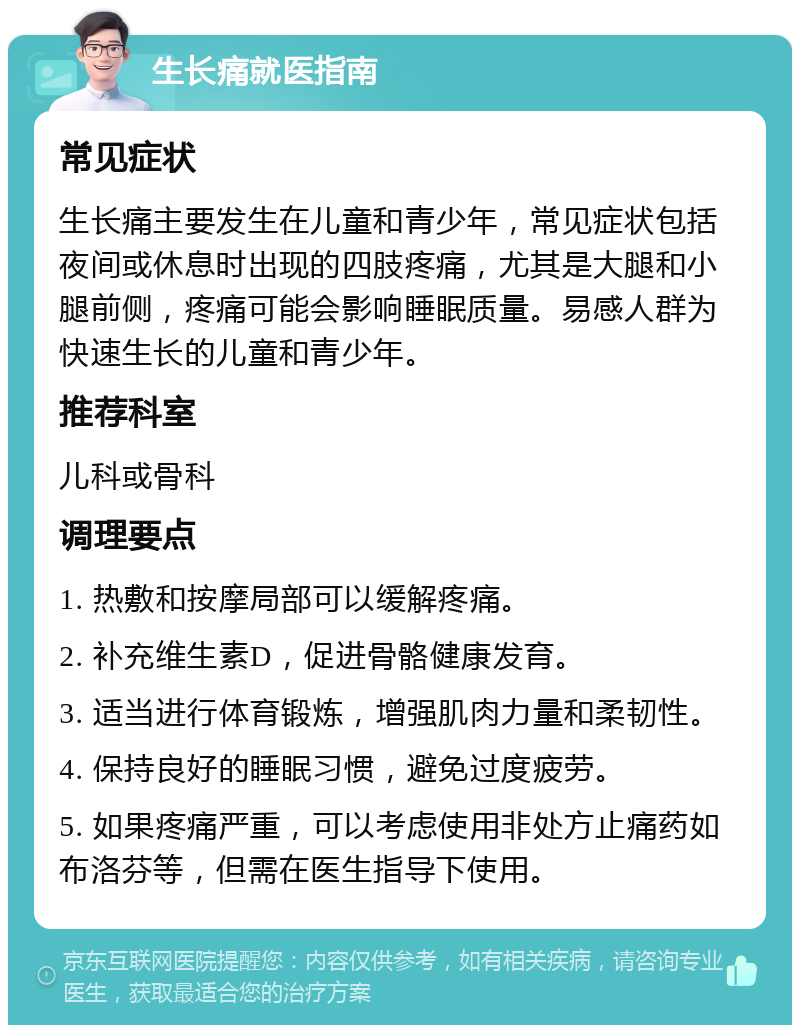 生长痛就医指南 常见症状 生长痛主要发生在儿童和青少年，常见症状包括夜间或休息时出现的四肢疼痛，尤其是大腿和小腿前侧，疼痛可能会影响睡眠质量。易感人群为快速生长的儿童和青少年。 推荐科室 儿科或骨科 调理要点 1. 热敷和按摩局部可以缓解疼痛。 2. 补充维生素D，促进骨骼健康发育。 3. 适当进行体育锻炼，增强肌肉力量和柔韧性。 4. 保持良好的睡眠习惯，避免过度疲劳。 5. 如果疼痛严重，可以考虑使用非处方止痛药如布洛芬等，但需在医生指导下使用。