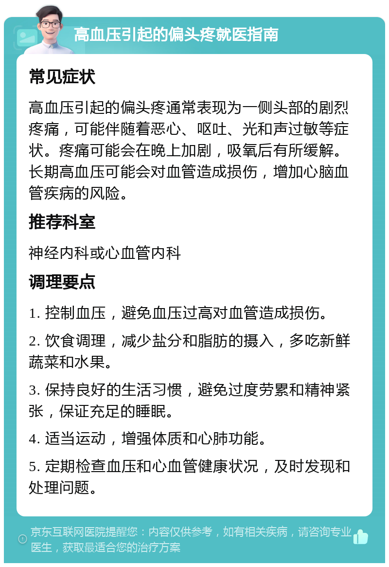 高血压引起的偏头疼就医指南 常见症状 高血压引起的偏头疼通常表现为一侧头部的剧烈疼痛，可能伴随着恶心、呕吐、光和声过敏等症状。疼痛可能会在晚上加剧，吸氧后有所缓解。长期高血压可能会对血管造成损伤，增加心脑血管疾病的风险。 推荐科室 神经内科或心血管内科 调理要点 1. 控制血压，避免血压过高对血管造成损伤。 2. 饮食调理，减少盐分和脂肪的摄入，多吃新鲜蔬菜和水果。 3. 保持良好的生活习惯，避免过度劳累和精神紧张，保证充足的睡眠。 4. 适当运动，增强体质和心肺功能。 5. 定期检查血压和心血管健康状况，及时发现和处理问题。