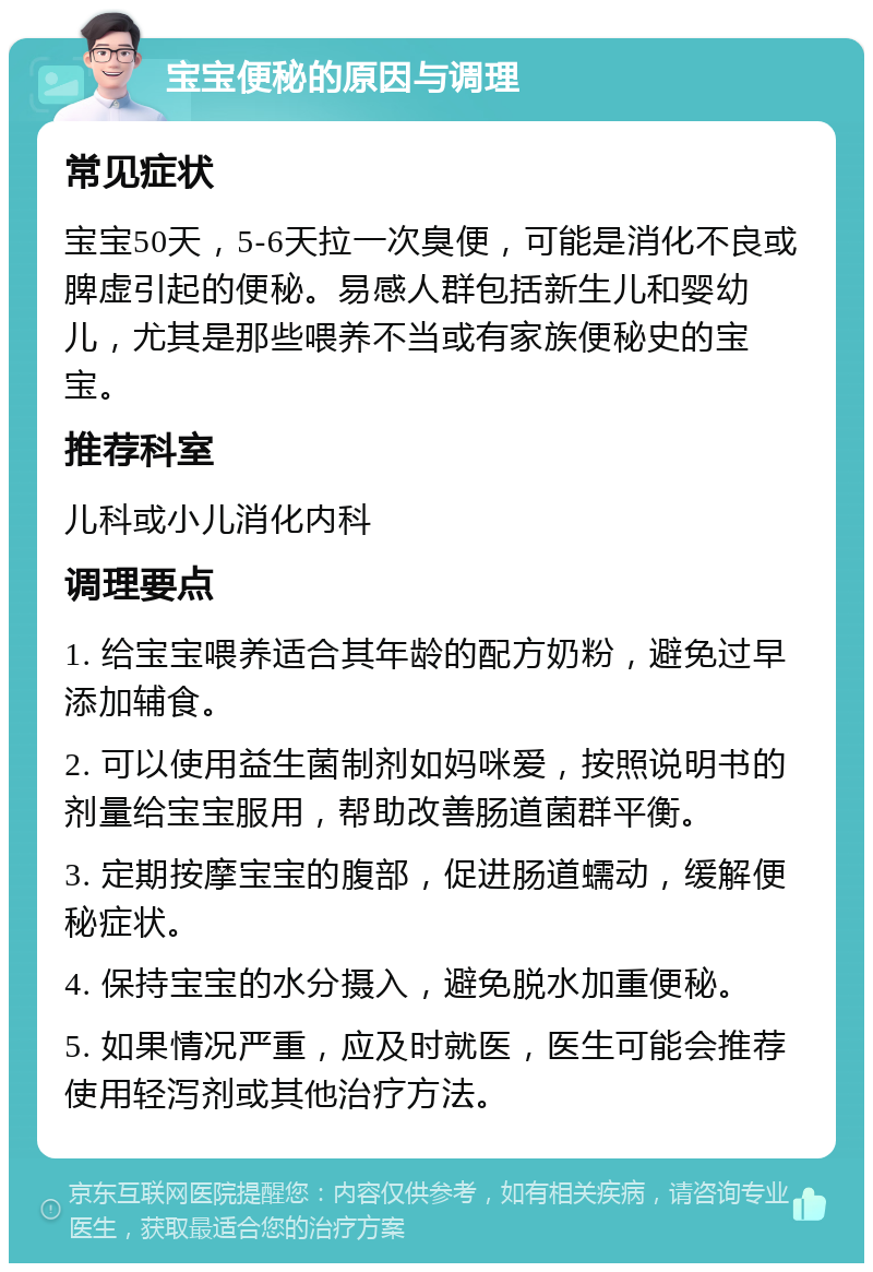 宝宝便秘的原因与调理 常见症状 宝宝50天，5-6天拉一次臭便，可能是消化不良或脾虚引起的便秘。易感人群包括新生儿和婴幼儿，尤其是那些喂养不当或有家族便秘史的宝宝。 推荐科室 儿科或小儿消化内科 调理要点 1. 给宝宝喂养适合其年龄的配方奶粉，避免过早添加辅食。 2. 可以使用益生菌制剂如妈咪爱，按照说明书的剂量给宝宝服用，帮助改善肠道菌群平衡。 3. 定期按摩宝宝的腹部，促进肠道蠕动，缓解便秘症状。 4. 保持宝宝的水分摄入，避免脱水加重便秘。 5. 如果情况严重，应及时就医，医生可能会推荐使用轻泻剂或其他治疗方法。