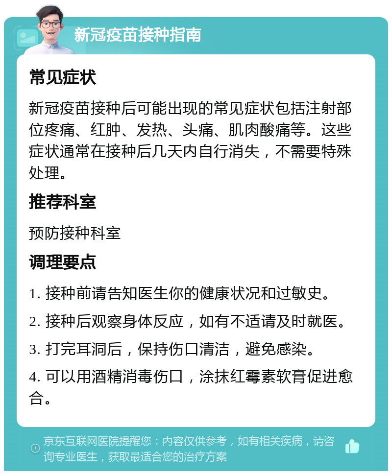 新冠疫苗接种指南 常见症状 新冠疫苗接种后可能出现的常见症状包括注射部位疼痛、红肿、发热、头痛、肌肉酸痛等。这些症状通常在接种后几天内自行消失，不需要特殊处理。 推荐科室 预防接种科室 调理要点 1. 接种前请告知医生你的健康状况和过敏史。 2. 接种后观察身体反应，如有不适请及时就医。 3. 打完耳洞后，保持伤口清洁，避免感染。 4. 可以用酒精消毒伤口，涂抹红霉素软膏促进愈合。