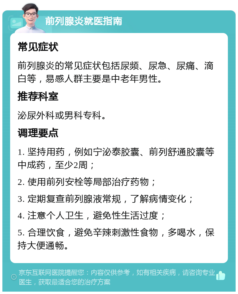 前列腺炎就医指南 常见症状 前列腺炎的常见症状包括尿频、尿急、尿痛、滴白等，易感人群主要是中老年男性。 推荐科室 泌尿外科或男科专科。 调理要点 1. 坚持用药，例如宁泌泰胶囊、前列舒通胶囊等中成药，至少2周； 2. 使用前列安栓等局部治疗药物； 3. 定期复查前列腺液常规，了解病情变化； 4. 注意个人卫生，避免性生活过度； 5. 合理饮食，避免辛辣刺激性食物，多喝水，保持大便通畅。