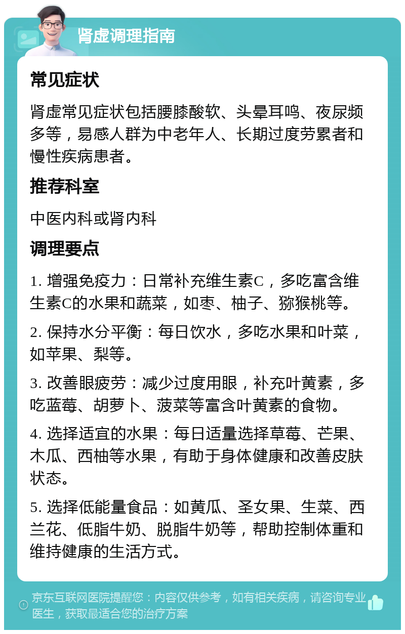 肾虚调理指南 常见症状 肾虚常见症状包括腰膝酸软、头晕耳鸣、夜尿频多等，易感人群为中老年人、长期过度劳累者和慢性疾病患者。 推荐科室 中医内科或肾内科 调理要点 1. 增强免疫力：日常补充维生素C，多吃富含维生素C的水果和蔬菜，如枣、柚子、猕猴桃等。 2. 保持水分平衡：每日饮水，多吃水果和叶菜，如苹果、梨等。 3. 改善眼疲劳：减少过度用眼，补充叶黄素，多吃蓝莓、胡萝卜、菠菜等富含叶黄素的食物。 4. 选择适宜的水果：每日适量选择草莓、芒果、木瓜、西柚等水果，有助于身体健康和改善皮肤状态。 5. 选择低能量食品：如黄瓜、圣女果、生菜、西兰花、低脂牛奶、脱脂牛奶等，帮助控制体重和维持健康的生活方式。