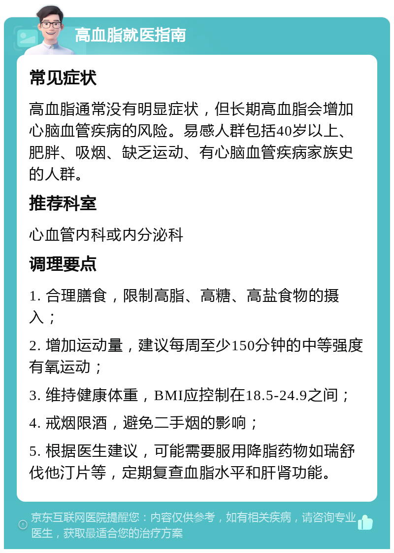 高血脂就医指南 常见症状 高血脂通常没有明显症状，但长期高血脂会增加心脑血管疾病的风险。易感人群包括40岁以上、肥胖、吸烟、缺乏运动、有心脑血管疾病家族史的人群。 推荐科室 心血管内科或内分泌科 调理要点 1. 合理膳食，限制高脂、高糖、高盐食物的摄入； 2. 增加运动量，建议每周至少150分钟的中等强度有氧运动； 3. 维持健康体重，BMI应控制在18.5-24.9之间； 4. 戒烟限酒，避免二手烟的影响； 5. 根据医生建议，可能需要服用降脂药物如瑞舒伐他汀片等，定期复查血脂水平和肝肾功能。