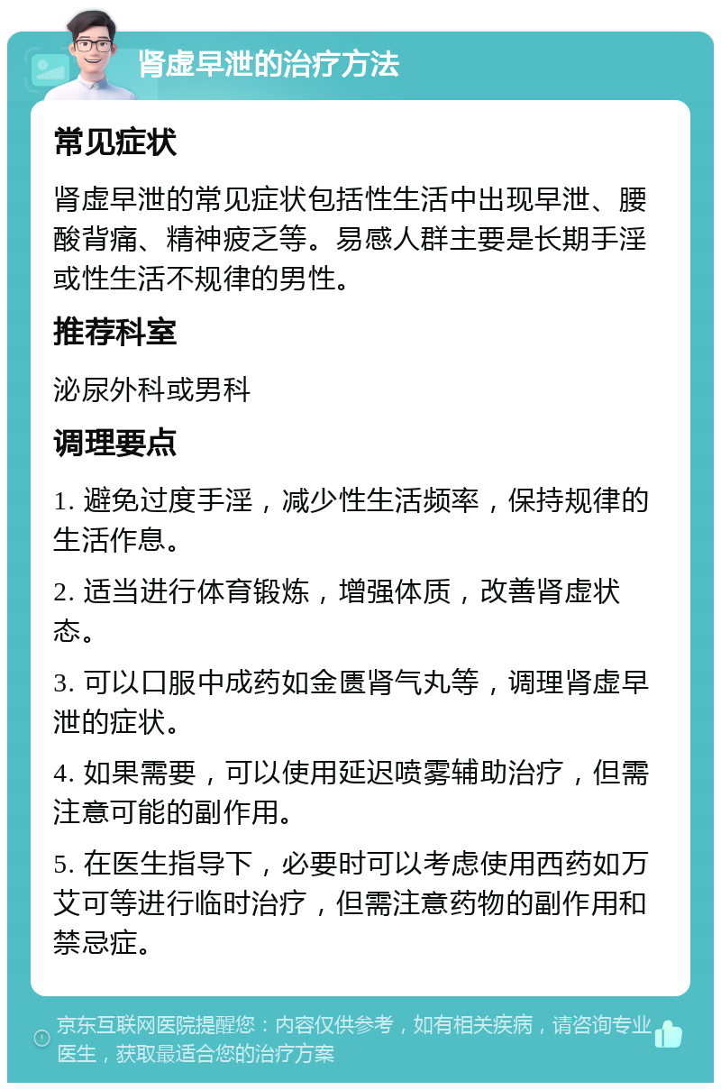 肾虚早泄的治疗方法 常见症状 肾虚早泄的常见症状包括性生活中出现早泄、腰酸背痛、精神疲乏等。易感人群主要是长期手淫或性生活不规律的男性。 推荐科室 泌尿外科或男科 调理要点 1. 避免过度手淫，减少性生活频率，保持规律的生活作息。 2. 适当进行体育锻炼，增强体质，改善肾虚状态。 3. 可以口服中成药如金匮肾气丸等，调理肾虚早泄的症状。 4. 如果需要，可以使用延迟喷雾辅助治疗，但需注意可能的副作用。 5. 在医生指导下，必要时可以考虑使用西药如万艾可等进行临时治疗，但需注意药物的副作用和禁忌症。