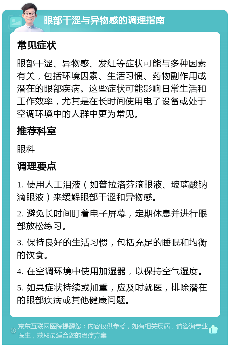 眼部干涩与异物感的调理指南 常见症状 眼部干涩、异物感、发红等症状可能与多种因素有关，包括环境因素、生活习惯、药物副作用或潜在的眼部疾病。这些症状可能影响日常生活和工作效率，尤其是在长时间使用电子设备或处于空调环境中的人群中更为常见。 推荐科室 眼科 调理要点 1. 使用人工泪液（如普拉洛芬滴眼液、玻璃酸钠滴眼液）来缓解眼部干涩和异物感。 2. 避免长时间盯着电子屏幕，定期休息并进行眼部放松练习。 3. 保持良好的生活习惯，包括充足的睡眠和均衡的饮食。 4. 在空调环境中使用加湿器，以保持空气湿度。 5. 如果症状持续或加重，应及时就医，排除潜在的眼部疾病或其他健康问题。