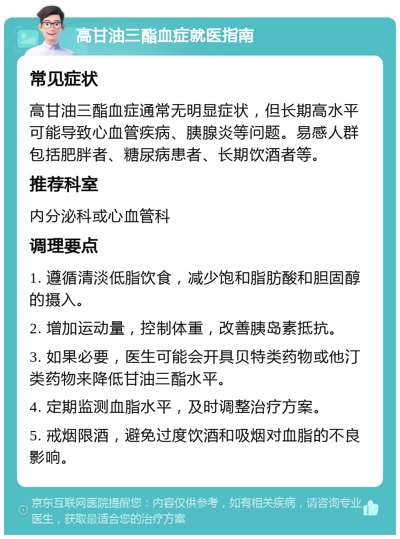 高甘油三酯血症就医指南 常见症状 高甘油三酯血症通常无明显症状，但长期高水平可能导致心血管疾病、胰腺炎等问题。易感人群包括肥胖者、糖尿病患者、长期饮酒者等。 推荐科室 内分泌科或心血管科 调理要点 1. 遵循清淡低脂饮食，减少饱和脂肪酸和胆固醇的摄入。 2. 增加运动量，控制体重，改善胰岛素抵抗。 3. 如果必要，医生可能会开具贝特类药物或他汀类药物来降低甘油三酯水平。 4. 定期监测血脂水平，及时调整治疗方案。 5. 戒烟限酒，避免过度饮酒和吸烟对血脂的不良影响。