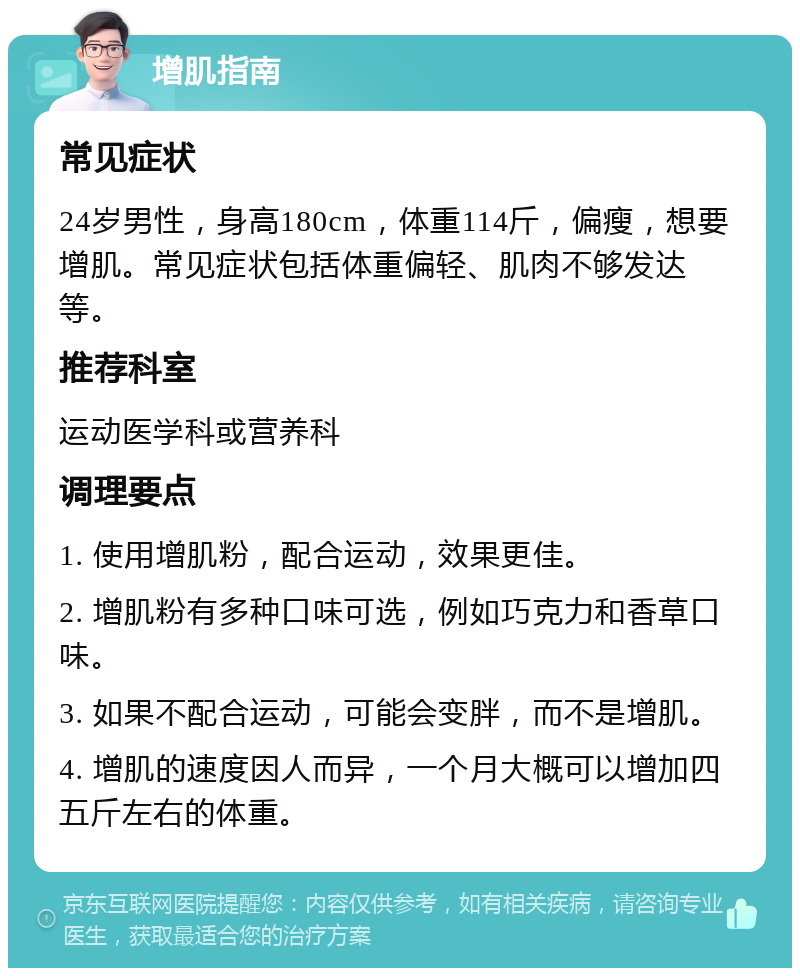 增肌指南 常见症状 24岁男性，身高180cm，体重114斤，偏瘦，想要增肌。常见症状包括体重偏轻、肌肉不够发达等。 推荐科室 运动医学科或营养科 调理要点 1. 使用增肌粉，配合运动，效果更佳。 2. 增肌粉有多种口味可选，例如巧克力和香草口味。 3. 如果不配合运动，可能会变胖，而不是增肌。 4. 增肌的速度因人而异，一个月大概可以增加四五斤左右的体重。