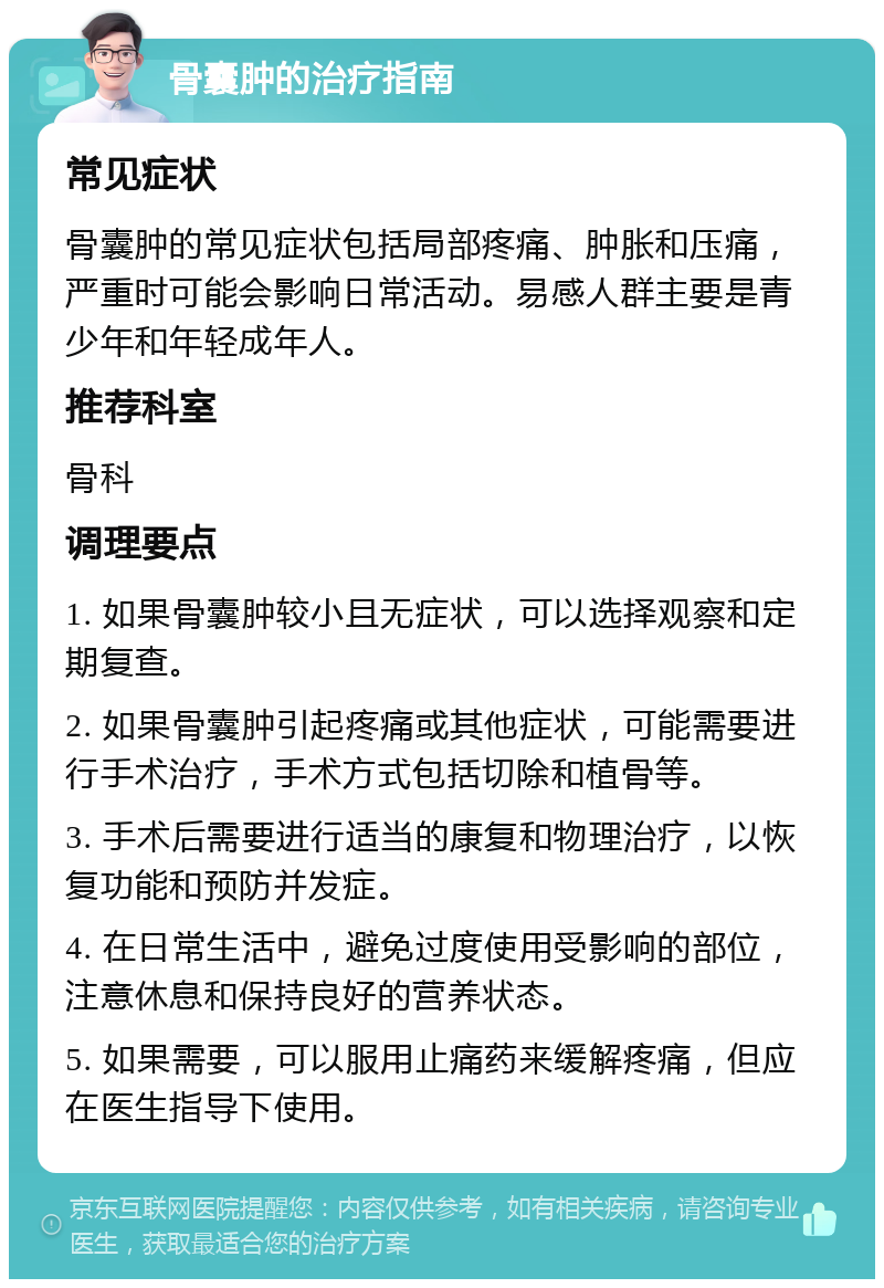 骨囊肿的治疗指南 常见症状 骨囊肿的常见症状包括局部疼痛、肿胀和压痛，严重时可能会影响日常活动。易感人群主要是青少年和年轻成年人。 推荐科室 骨科 调理要点 1. 如果骨囊肿较小且无症状，可以选择观察和定期复查。 2. 如果骨囊肿引起疼痛或其他症状，可能需要进行手术治疗，手术方式包括切除和植骨等。 3. 手术后需要进行适当的康复和物理治疗，以恢复功能和预防并发症。 4. 在日常生活中，避免过度使用受影响的部位，注意休息和保持良好的营养状态。 5. 如果需要，可以服用止痛药来缓解疼痛，但应在医生指导下使用。