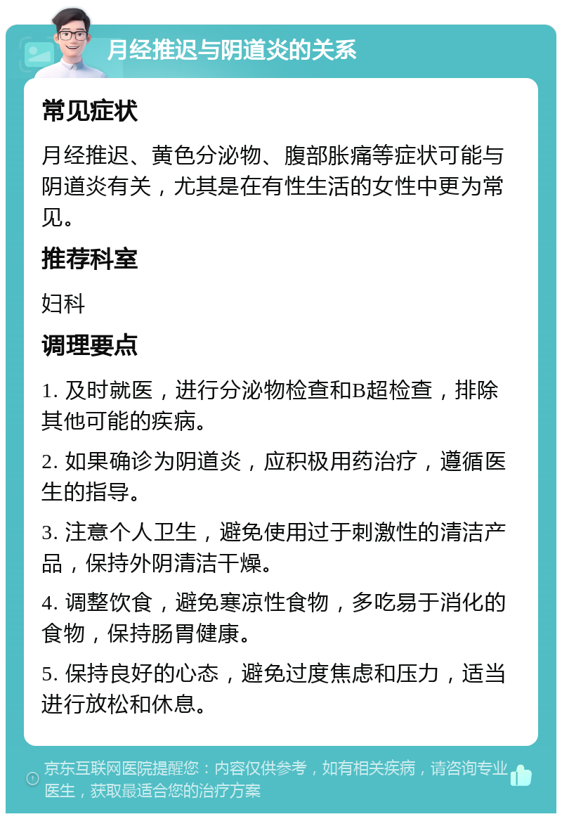 月经推迟与阴道炎的关系 常见症状 月经推迟、黄色分泌物、腹部胀痛等症状可能与阴道炎有关，尤其是在有性生活的女性中更为常见。 推荐科室 妇科 调理要点 1. 及时就医，进行分泌物检查和B超检查，排除其他可能的疾病。 2. 如果确诊为阴道炎，应积极用药治疗，遵循医生的指导。 3. 注意个人卫生，避免使用过于刺激性的清洁产品，保持外阴清洁干燥。 4. 调整饮食，避免寒凉性食物，多吃易于消化的食物，保持肠胃健康。 5. 保持良好的心态，避免过度焦虑和压力，适当进行放松和休息。