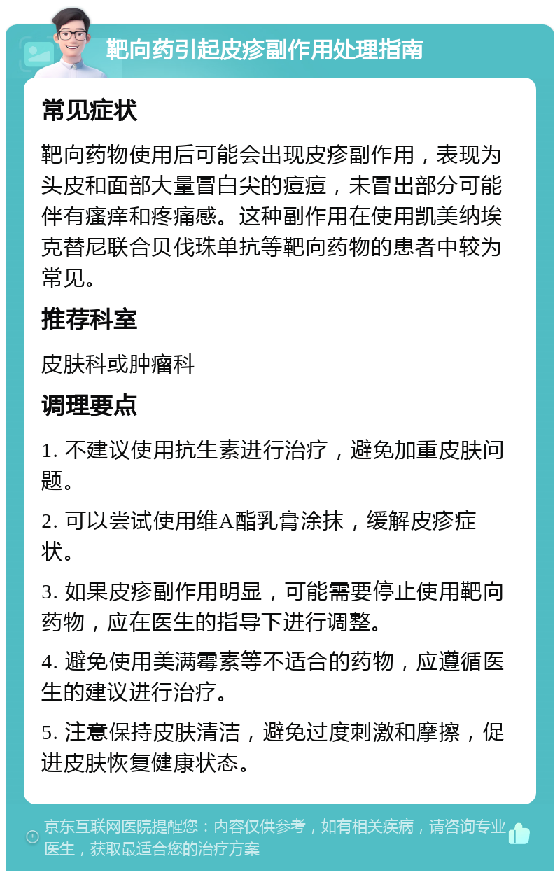 靶向药引起皮疹副作用处理指南 常见症状 靶向药物使用后可能会出现皮疹副作用，表现为头皮和面部大量冒白尖的痘痘，未冒出部分可能伴有瘙痒和疼痛感。这种副作用在使用凯美纳埃克替尼联合贝伐珠单抗等靶向药物的患者中较为常见。 推荐科室 皮肤科或肿瘤科 调理要点 1. 不建议使用抗生素进行治疗，避免加重皮肤问题。 2. 可以尝试使用维A酯乳膏涂抹，缓解皮疹症状。 3. 如果皮疹副作用明显，可能需要停止使用靶向药物，应在医生的指导下进行调整。 4. 避免使用美满霉素等不适合的药物，应遵循医生的建议进行治疗。 5. 注意保持皮肤清洁，避免过度刺激和摩擦，促进皮肤恢复健康状态。