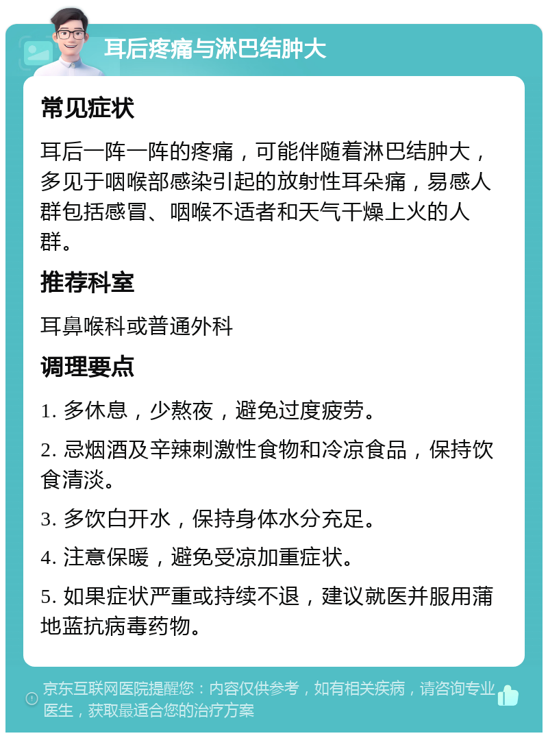 耳后疼痛与淋巴结肿大 常见症状 耳后一阵一阵的疼痛，可能伴随着淋巴结肿大，多见于咽喉部感染引起的放射性耳朵痛，易感人群包括感冒、咽喉不适者和天气干燥上火的人群。 推荐科室 耳鼻喉科或普通外科 调理要点 1. 多休息，少熬夜，避免过度疲劳。 2. 忌烟酒及辛辣刺激性食物和冷凉食品，保持饮食清淡。 3. 多饮白开水，保持身体水分充足。 4. 注意保暖，避免受凉加重症状。 5. 如果症状严重或持续不退，建议就医并服用蒲地蓝抗病毒药物。