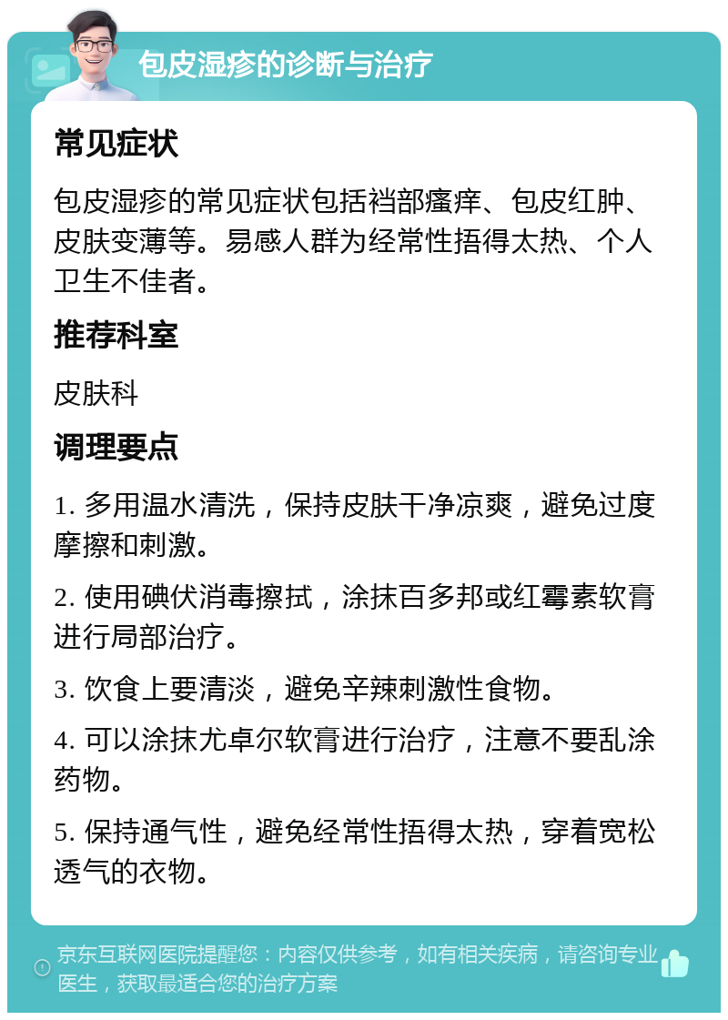 包皮湿疹的诊断与治疗 常见症状 包皮湿疹的常见症状包括裆部瘙痒、包皮红肿、皮肤变薄等。易感人群为经常性捂得太热、个人卫生不佳者。 推荐科室 皮肤科 调理要点 1. 多用温水清洗，保持皮肤干净凉爽，避免过度摩擦和刺激。 2. 使用碘伏消毒擦拭，涂抹百多邦或红霉素软膏进行局部治疗。 3. 饮食上要清淡，避免辛辣刺激性食物。 4. 可以涂抹尤卓尔软膏进行治疗，注意不要乱涂药物。 5. 保持通气性，避免经常性捂得太热，穿着宽松透气的衣物。