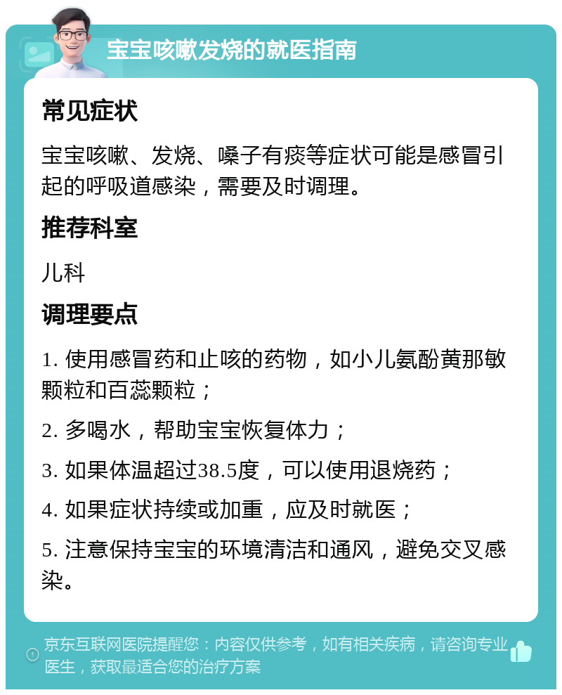 宝宝咳嗽发烧的就医指南 常见症状 宝宝咳嗽、发烧、嗓子有痰等症状可能是感冒引起的呼吸道感染，需要及时调理。 推荐科室 儿科 调理要点 1. 使用感冒药和止咳的药物，如小儿氨酚黄那敏颗粒和百蕊颗粒； 2. 多喝水，帮助宝宝恢复体力； 3. 如果体温超过38.5度，可以使用退烧药； 4. 如果症状持续或加重，应及时就医； 5. 注意保持宝宝的环境清洁和通风，避免交叉感染。