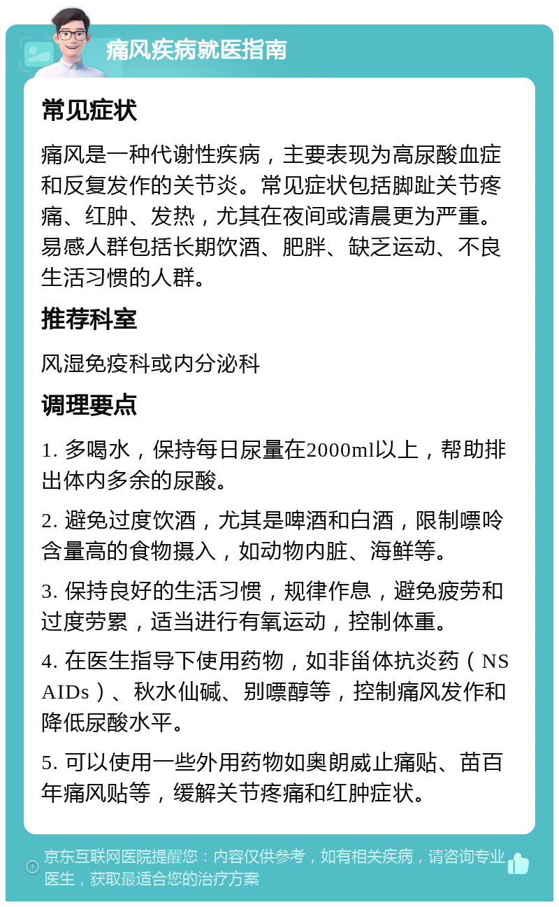 痛风疾病就医指南 常见症状 痛风是一种代谢性疾病，主要表现为高尿酸血症和反复发作的关节炎。常见症状包括脚趾关节疼痛、红肿、发热，尤其在夜间或清晨更为严重。易感人群包括长期饮酒、肥胖、缺乏运动、不良生活习惯的人群。 推荐科室 风湿免疫科或内分泌科 调理要点 1. 多喝水，保持每日尿量在2000ml以上，帮助排出体内多余的尿酸。 2. 避免过度饮酒，尤其是啤酒和白酒，限制嘌呤含量高的食物摄入，如动物内脏、海鲜等。 3. 保持良好的生活习惯，规律作息，避免疲劳和过度劳累，适当进行有氧运动，控制体重。 4. 在医生指导下使用药物，如非甾体抗炎药（NSAIDs）、秋水仙碱、别嘌醇等，控制痛风发作和降低尿酸水平。 5. 可以使用一些外用药物如奥朗威止痛贴、苗百年痛风贴等，缓解关节疼痛和红肿症状。